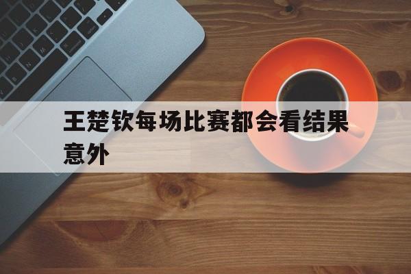王楚钦每场比赛都会看结果意外的简单介绍